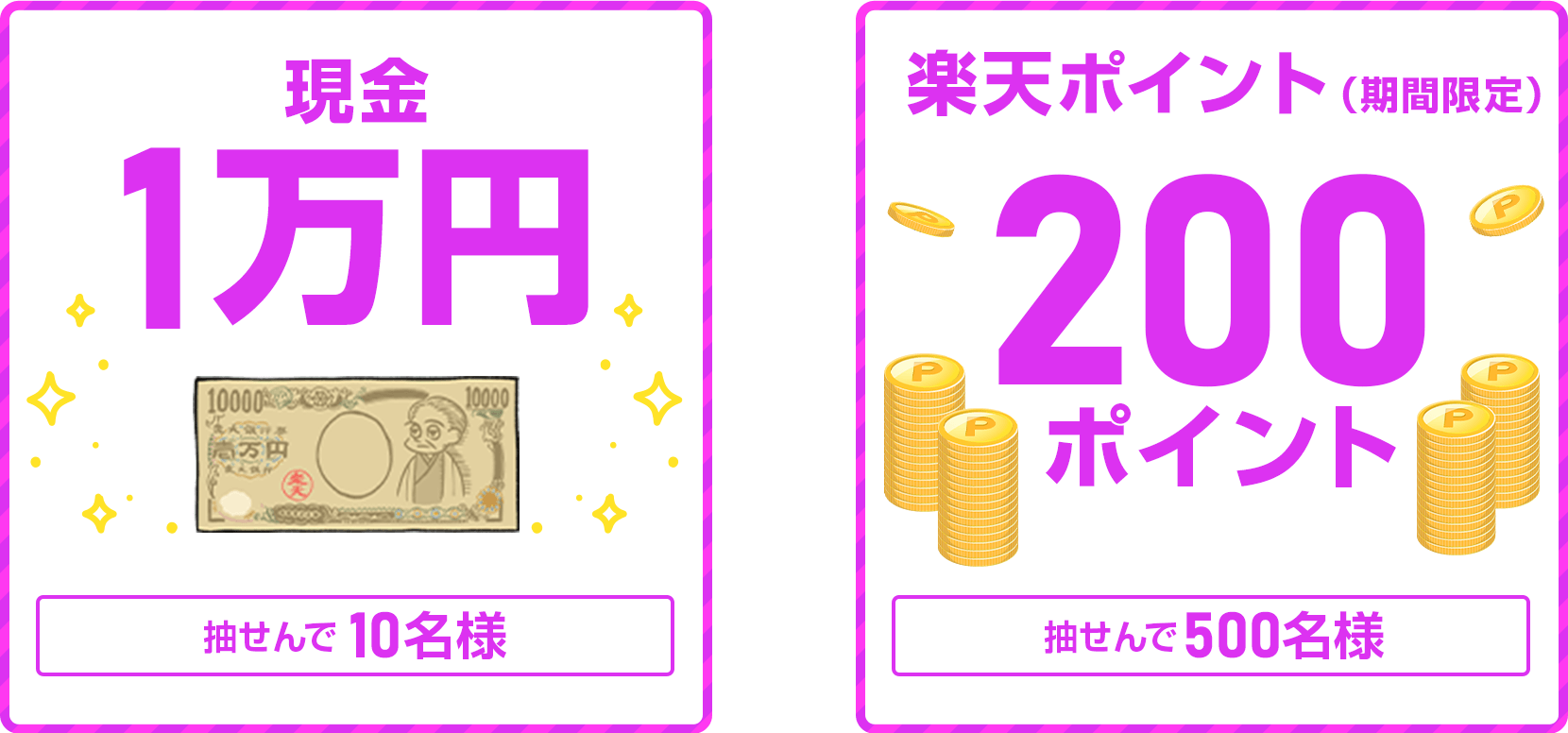
                
                  現金1万円賞
                  抽せんで10名さまに
                  
                  200ポイント賞
                  楽天ポイント(期間限定)が、抽せんで500名さまに
                  
                