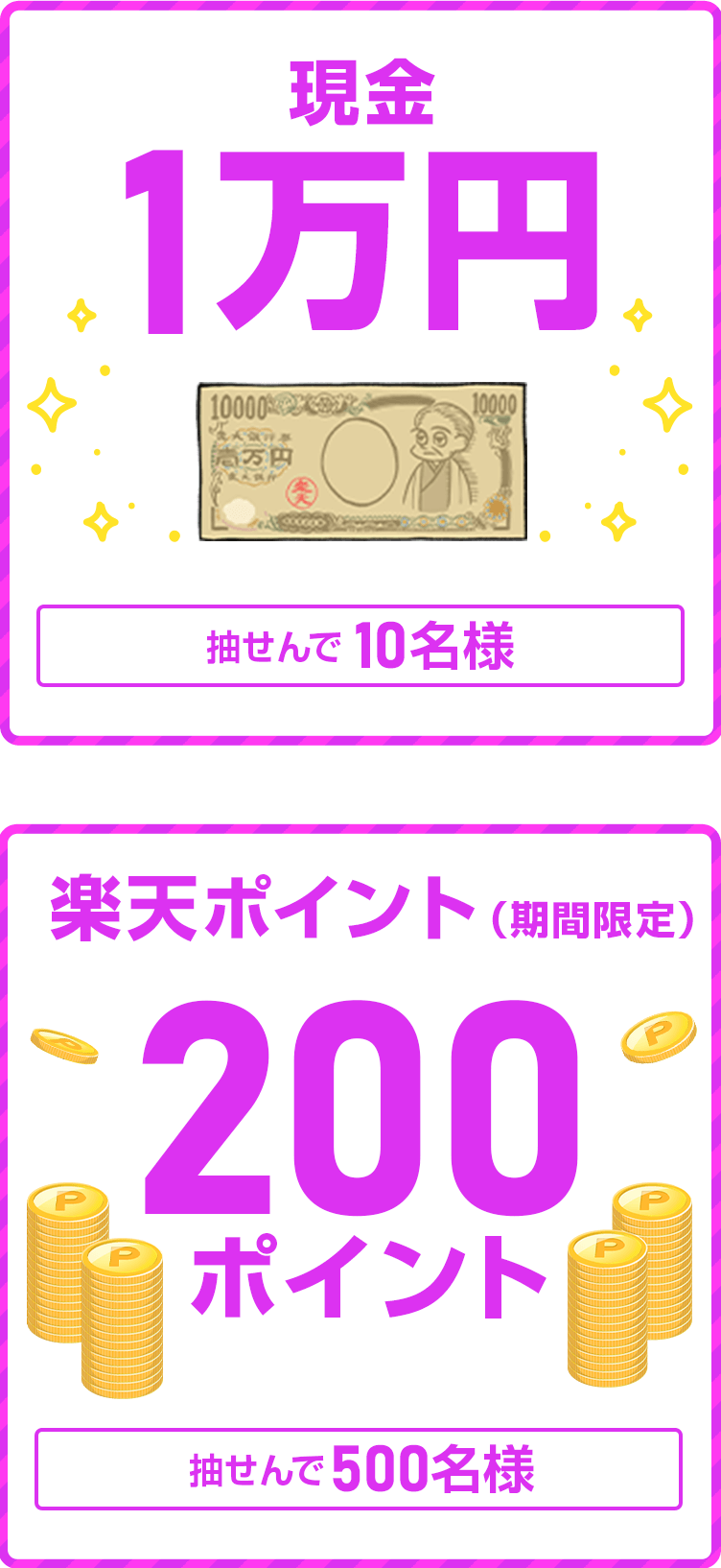 
                
                  現金1万円賞
                  抽せんで10名さまに
                  
                  200ポイント賞
                  楽天ポイント(期間限定)が、抽せんで500名さまに
                  
                