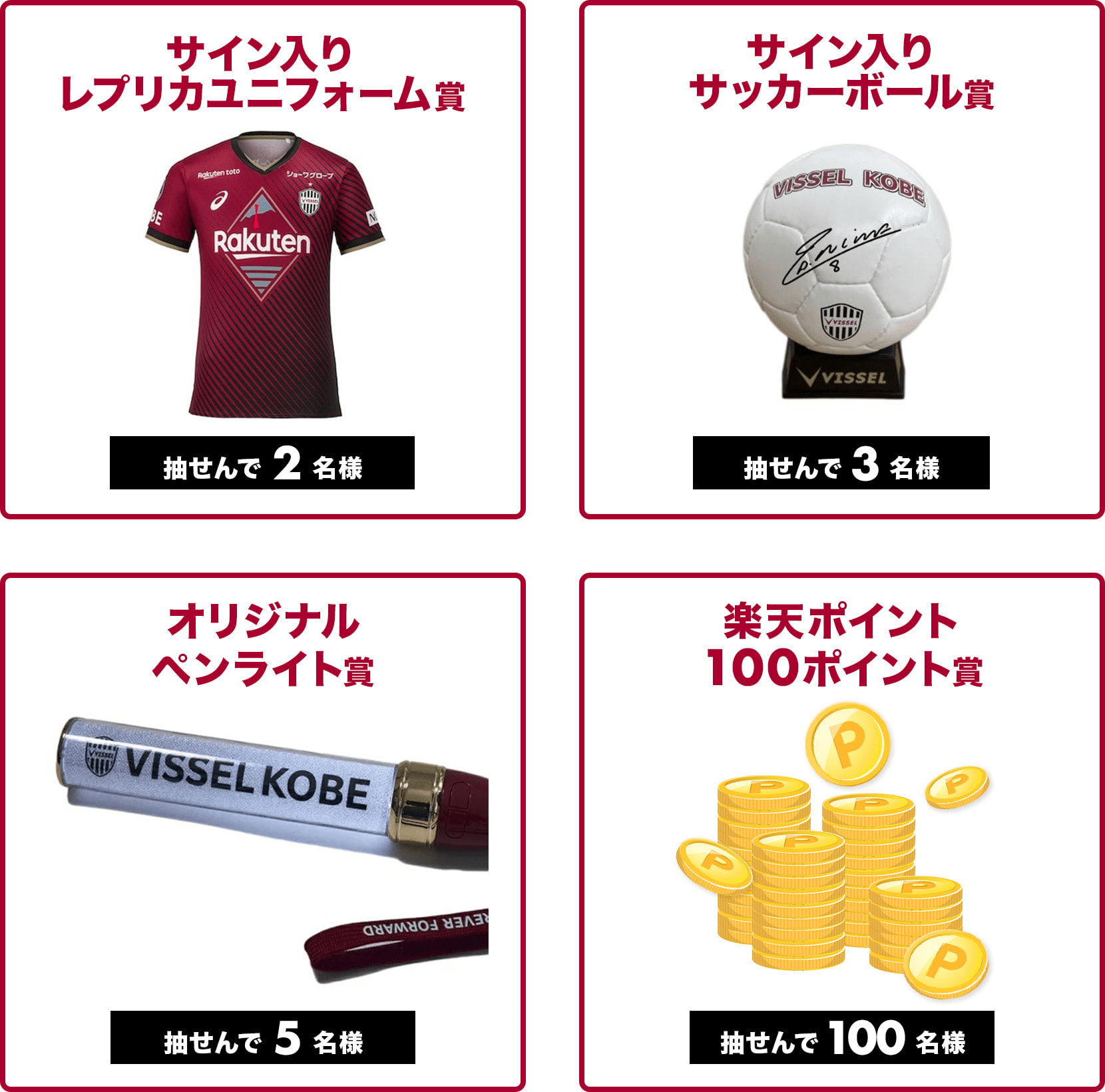 
                
                  抽せんで2名さまにサイン入りレプリカユニフォーム賞。
                  
                  抽せんで3名さまにサイン入りサッカーボール賞。
                  
                  抽せんで5名さまにヴィッセル神戸オリジナルペンライト賞。
                  
                  抽せんで100名さまに楽天ポイント100ポイント(期間限定)。
                  
                