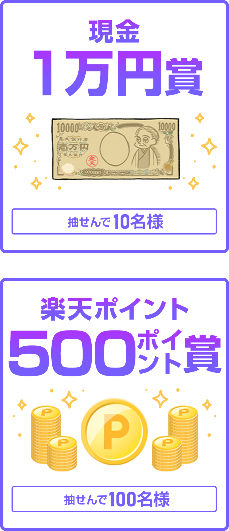 
                
                  現金1万円賞
                  抽せんで10名さまに
                  
                  500ポイント賞
                  楽天ポイント(期間限定)が、抽せんで100名さまに
                  
                