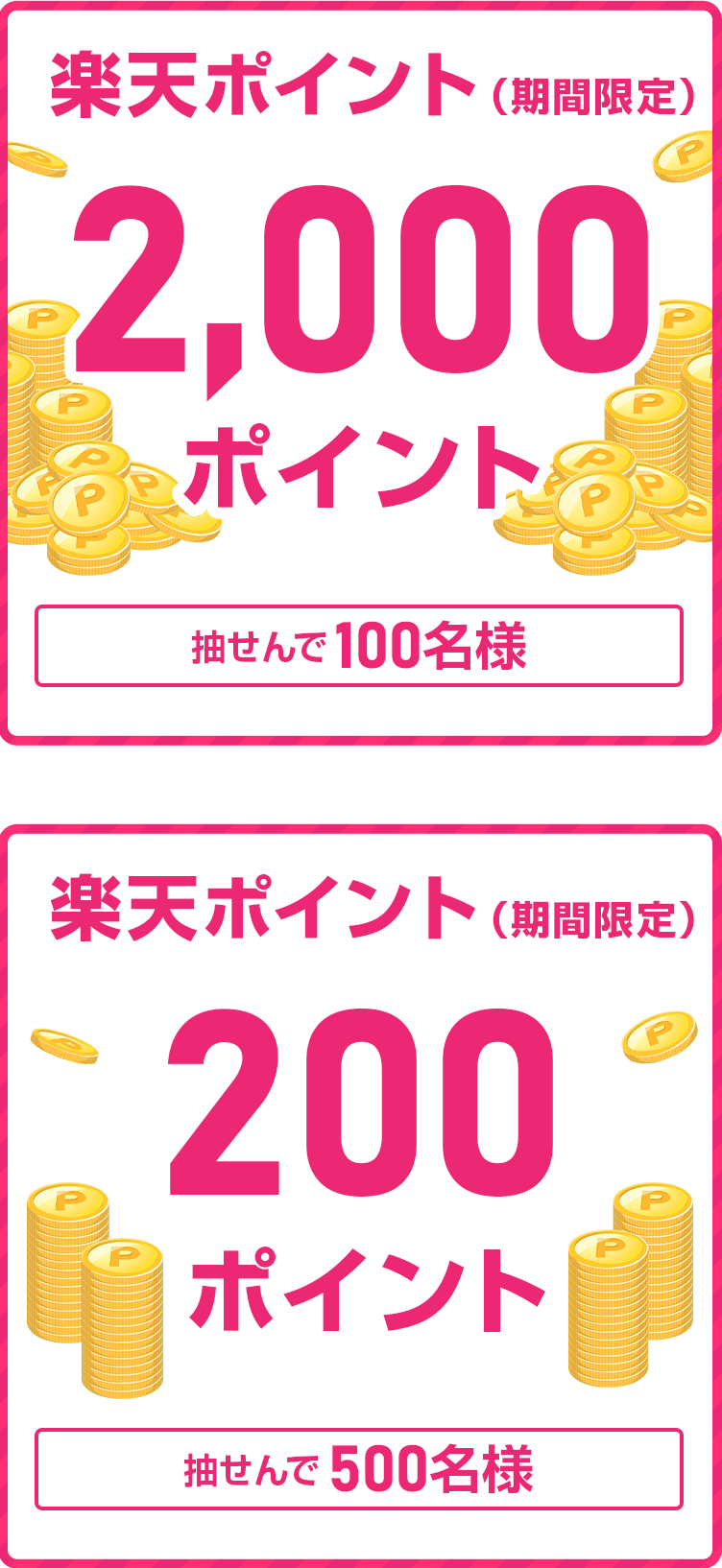 
                
                  2,000ポイント賞
                  抽せんで100名さまに
                  
                  200ポイント賞
                  抽せんで500名さまに
                  
                