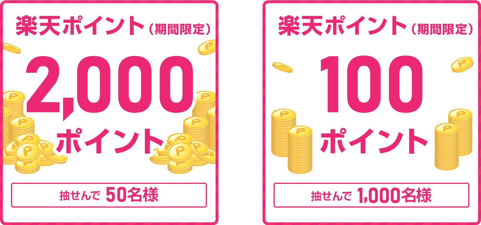 
                
                  2,000ポイント賞
                  抽せんで50名さまに、楽天ポイント2,000ポイントを期間限定ポイントで進呈いたします。
                  
                  100ポイント賞
                  抽せんで1,000名さまに、楽天ポイント100ポイントを期間限定ポイントで進呈いたします。
                  
                