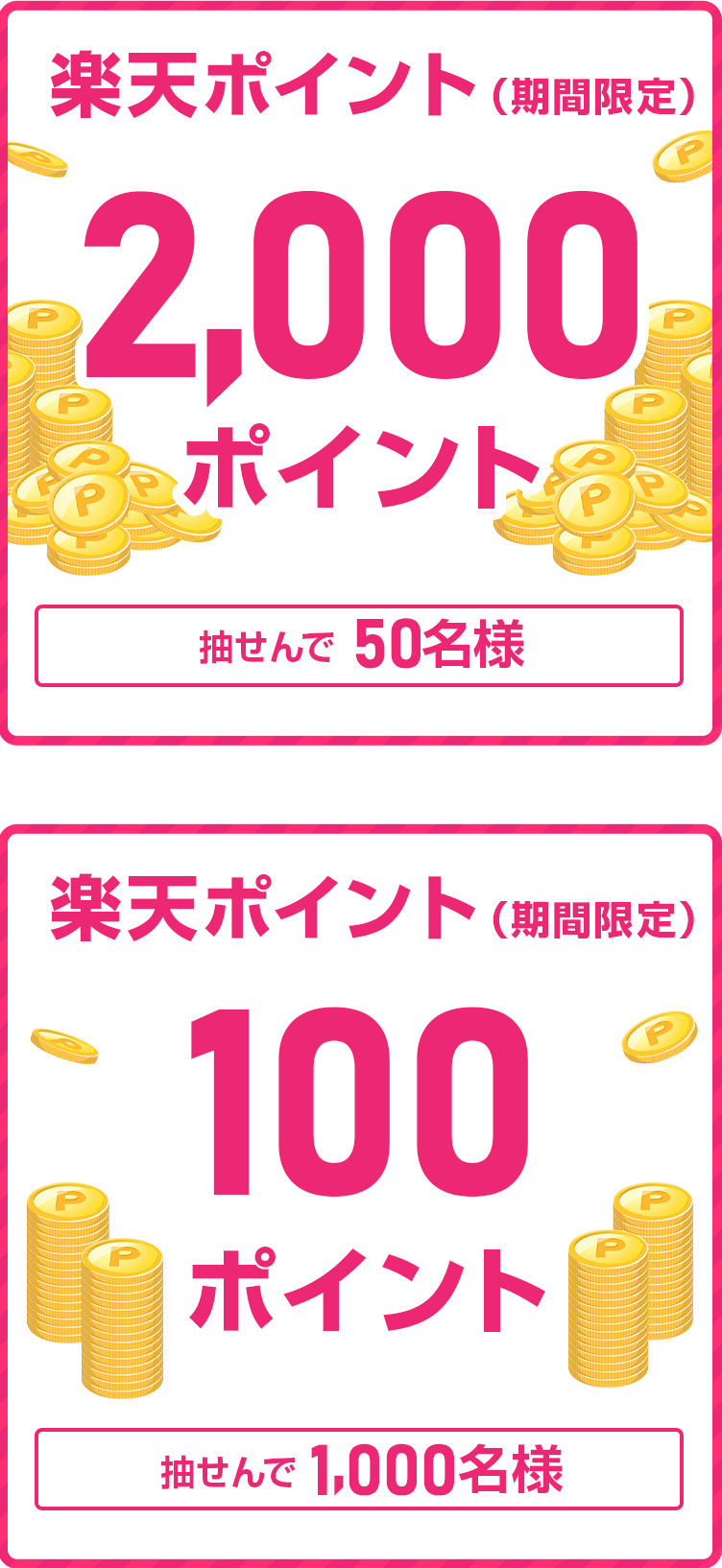 
                
                  2,000ポイント賞
                  抽せんで50名さまに、楽天ポイント2,000ポイントを期間限定ポイントで進呈いたします。
                  
                  100ポイント賞
                  抽せんで1,000名さまに、楽天ポイント100ポイントを期間限定ポイントで進呈いたします。
                  
                