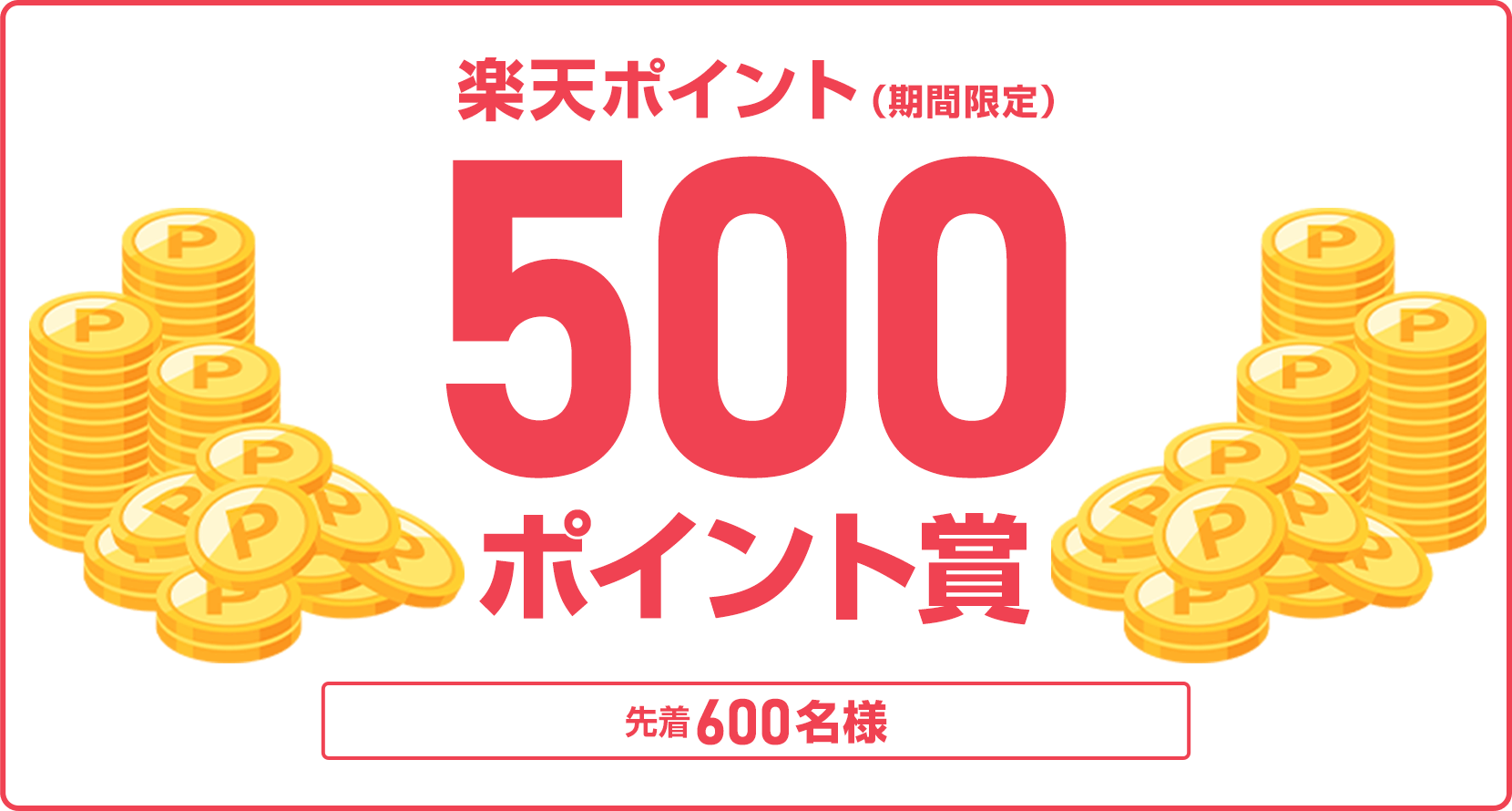 
                
                  500ポイント賞
                  条件を達成した先着600名様に楽天ポイント500ポイントを期間限定ポイントで進呈いたします。
                  
                