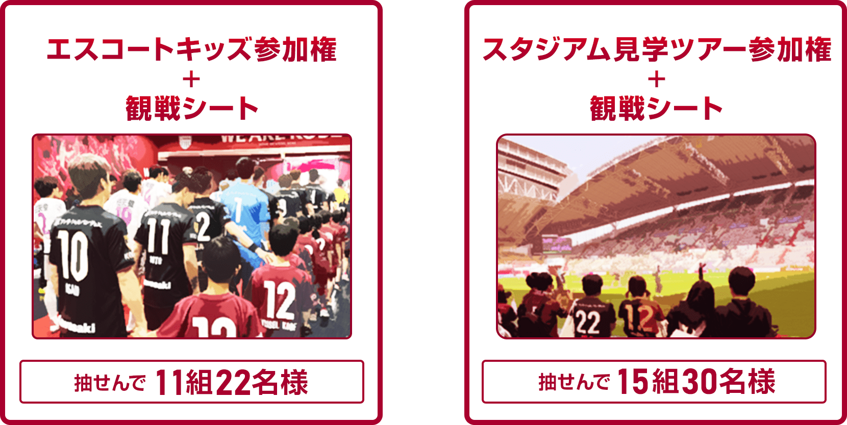 
                
                  A賞
                  抽せんで11組22名様にエスコートキッズ参加権 + 観戦シートを進呈いたします。
                  
                  B賞
                  抽せんで15組30名様にスタジアム見学ツアー参加権 + 観戦シートを進呈いたします。
                  
                