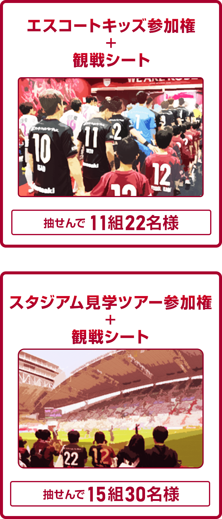 
                
                  A賞
                  抽せんで11組22名様にエスコートキッズ参加権 + 観戦シートを進呈いたします。
                  
                  B賞
                  抽せんで15組30名様にスタジアム見学ツアー参加権 + 観戦シートを進呈いたします。
                  
                