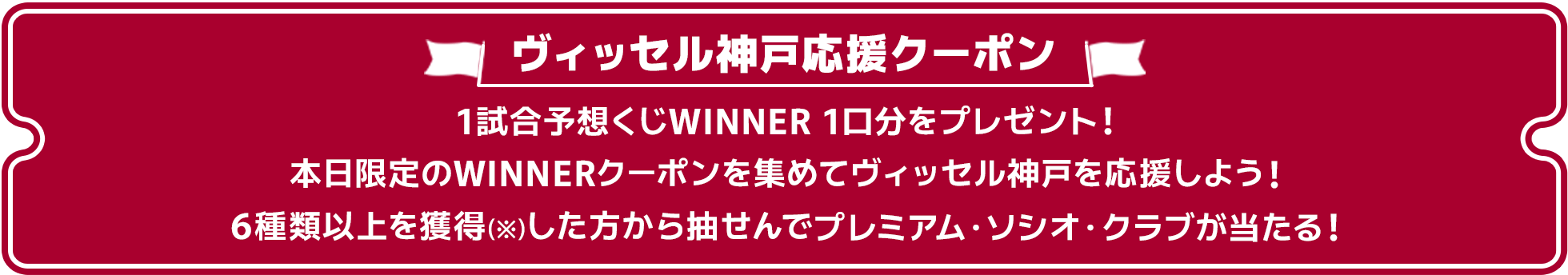 ヴィッセル神戸応援クーポン。1試合予想くじWINNER 1口分をプレゼント!本日限定のWINNERクーポンを集めてヴィッセル神戸を応援しよう!6種類以上を獲得(※ シリアルコードを入力し、「myクーポンに反映された時点でクーポンの「獲得」となります)した方から抽選で「プレミアム・ソシオ・クラブ」が当たる