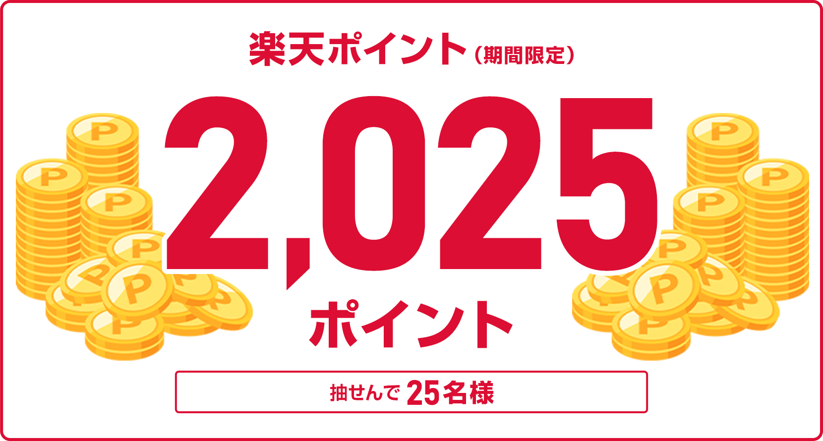 
                
                  2,025ポイント賞
                  抽せんで25名様に、楽天ポイント2,025ポイントを期間限定ポイントで進呈いたします。
                  
                