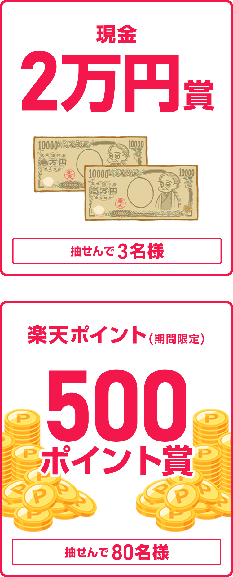 
                
                  現金2万円賞
                  抽せんで3名さまに、現金2万円を進呈いたします。
                  
                  500ポイント賞
                  抽せんで80名さまに、楽天ポイント500ポイント（期間限定）を進呈いたします。
                  
                