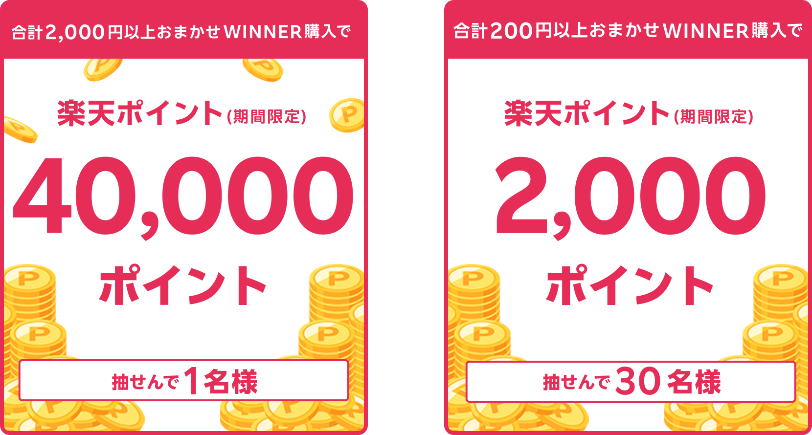 
                
                  40,000ポイント賞
                  購入対象期間のおまかせWINNER購入分について、合計2,000円以上購入された方の中から抽せんで1名様に、楽天ポイント40,000ポイントを期間限定ポイントで進呈いたします。
                  
                  2,000ポイント賞
                  購入対象期間のおまかせWINNER購入分について、合計200円以上購入された方の中から抽せんで30名様に、楽天ポイント2,000ポイントを期間限定ポイントで進呈いたします。
                  
                