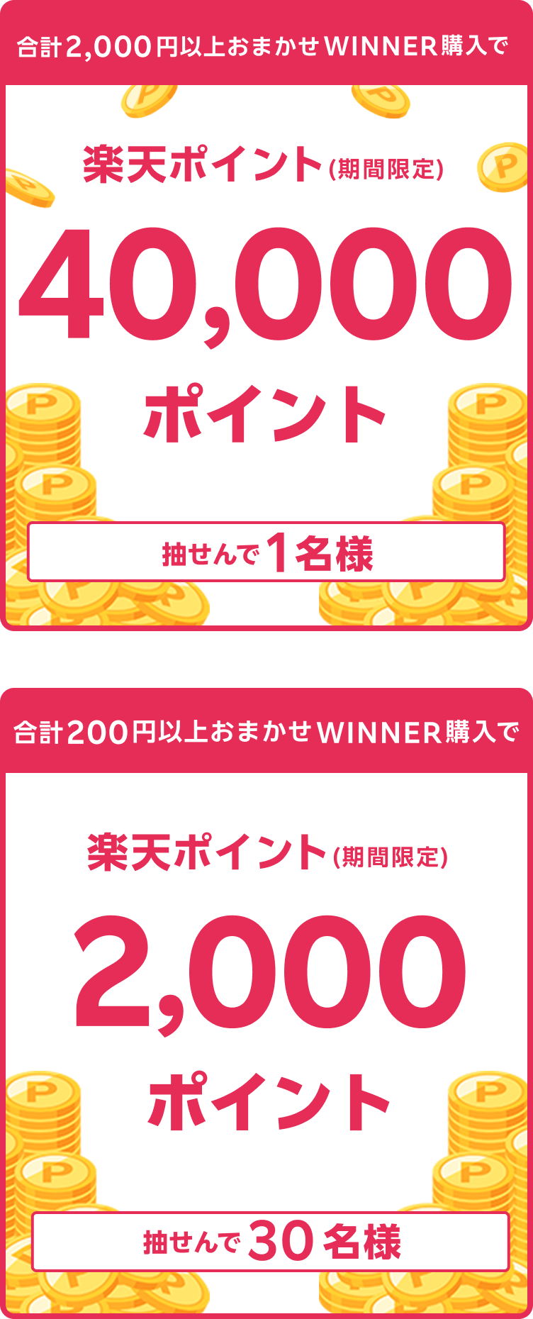 
                
                  40,000ポイント賞
                  購入対象期間のおまかせWINNER購入分について、合計2,000円以上購入された方の中から抽せんで1名様に、楽天ポイント40,000ポイントを期間限定ポイントで進呈いたします。
                  
                  2,000ポイント賞
                  購入対象期間のおまかせWINNER購入分について、合計200円以上購入された方の中から抽せんで30名様に、楽天ポイント2,000ポイントを期間限定ポイントで進呈いたします。
                  
                