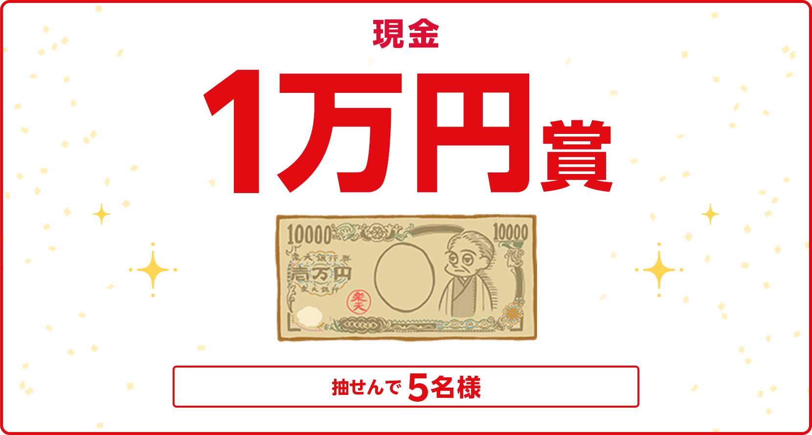 
                
                  現金1万円賞
                  条件を達成された方の中から抽せんで5名に、現金1万円を進呈いたします。
                  
                