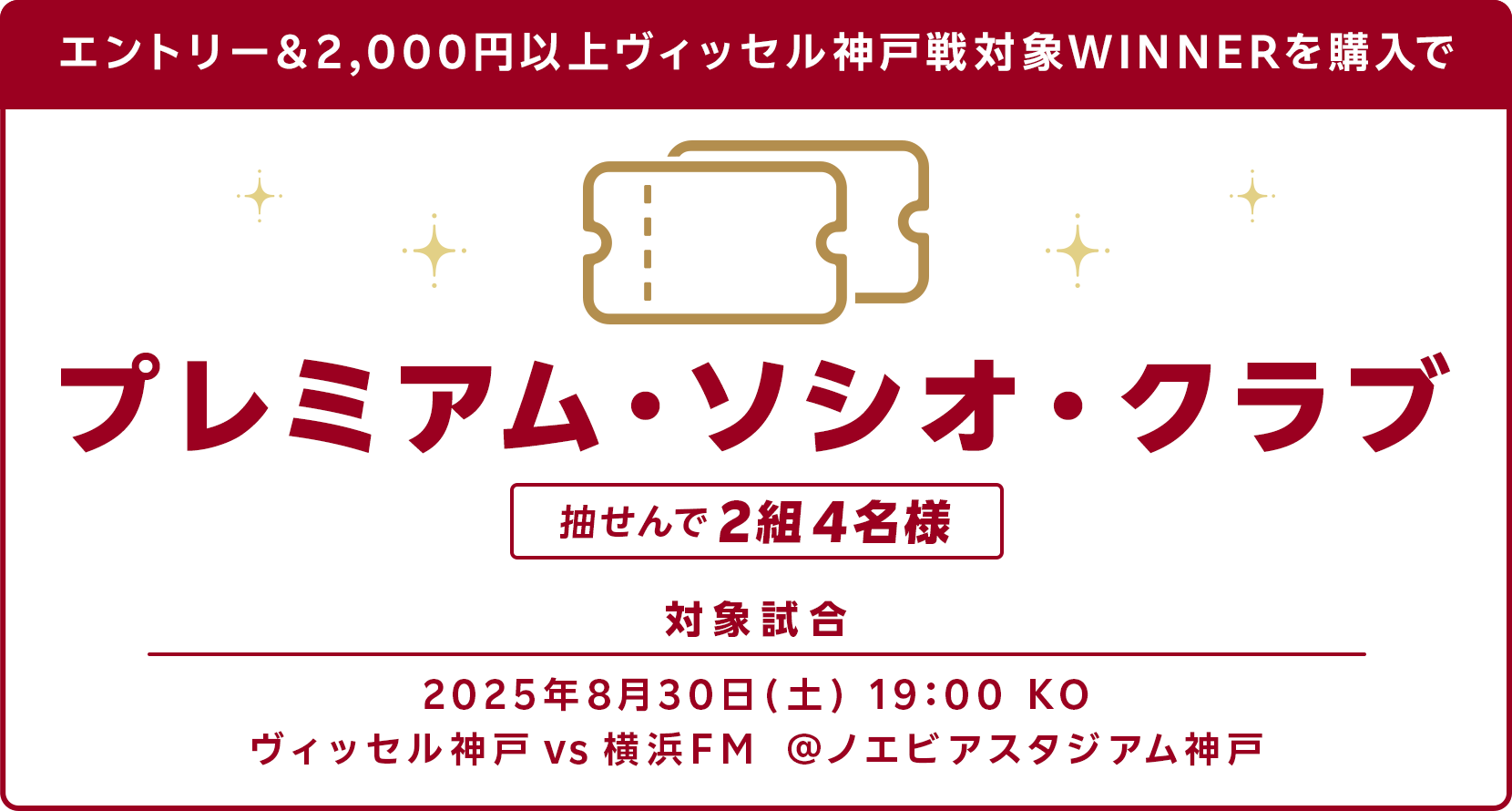 
                  エントリー＆2,000円以上ヴィッセル神戸戦WINNERを購入でプレミアム・ソシオ・クラブ　抽選で2組4名様に当たる！対象試合：2025年8月30日 土曜日 19:00 キックオフ　ヴィッセル神戸 vs 横浜FM @ノエビアスタジアム神戸
                