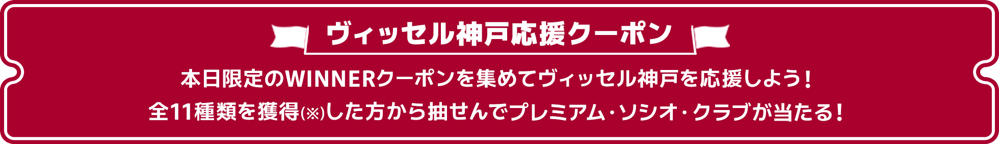 ヴィッセル神戸応援クーポン。本日限定のWINNERクーポンを集めてヴィッセル神戸を応援しよう!全11種類を獲得(※ シリアルコードを入力し、「myクーポンに反映された時点でクーポンの「獲得」となります)した方から抽選で「プレミアム・ソシオ・クラブ」が当たる