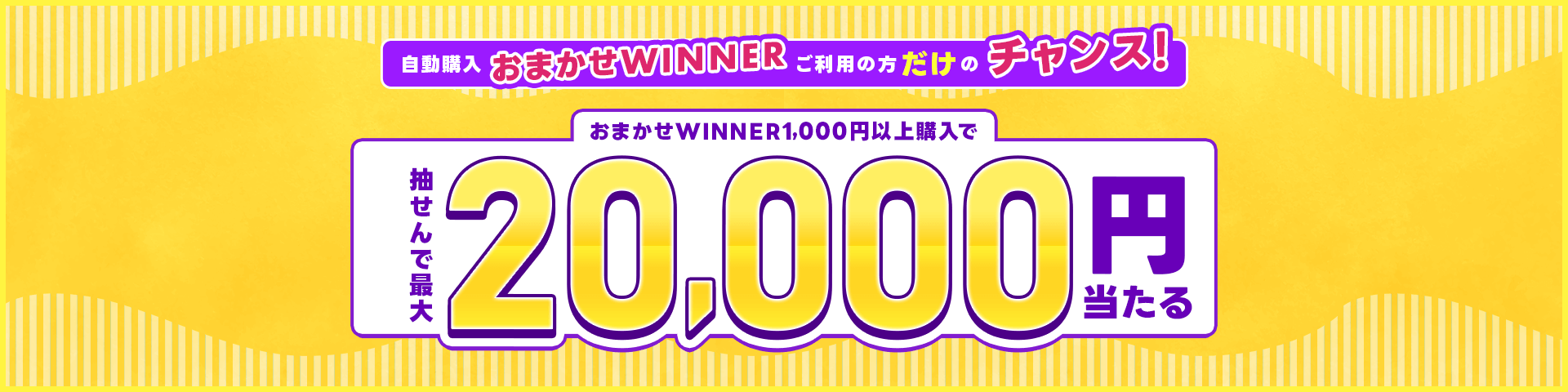 自動購入「おまかせWINNER」ご利用の方だけのチャンス！おまかせWINNER1,000円以上購入で抽せんで最大2万円当たる