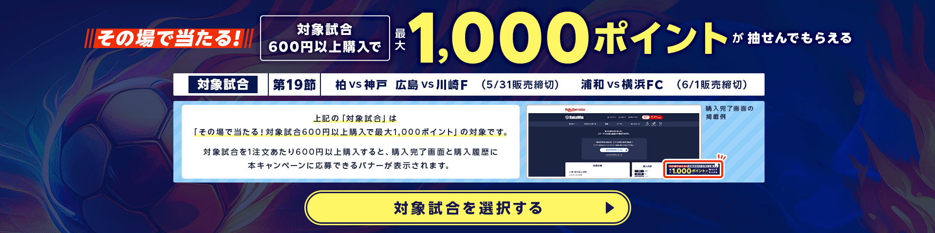 その場で当たる！対象試合600円以上購入で最大1,000ポイント抽せんでもらえる。対象試合　第19節 柏 vs 神戸(5月31日販売締切),広島 vs 川崎F(5月31日販売締切),浦和 vs 横浜FC(6月1日販売締切)。上記の「対象試合」は「その場で当たる！対象試合600円以上購入で最大1,000ポイント」の対象です。対象試合を1注文あたり600円以上購入すると、購入完了画面と購入履歴に本キャンペーンに応募できるバナーが表示されます。対象試合はこちら