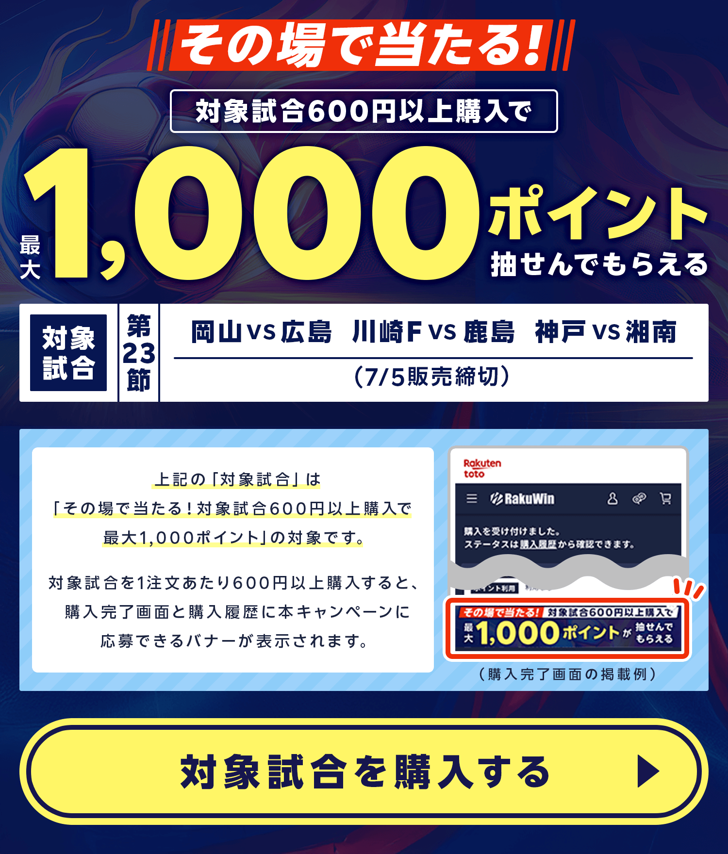 その場で当たる!対象試合600円以上購入で最大1,000ポイントが抽せんでもらえる。対象試合 第23節 岡山 vs 広島(7月5日販売締切)、川崎F vs 鹿島(7月5日販売締切)、神戸 vs 湘南(7月5日販売締切)。上記の「対象試合」は「その場で当たる！対象試合600円以上購入で最大1,000ポイント」の対象です。対象試合を1注文あたり600円以上購入すると、購入完了画面と購入履歴に本キャンペーンに応募できるバナーが表示されます。対象試合を購入する。