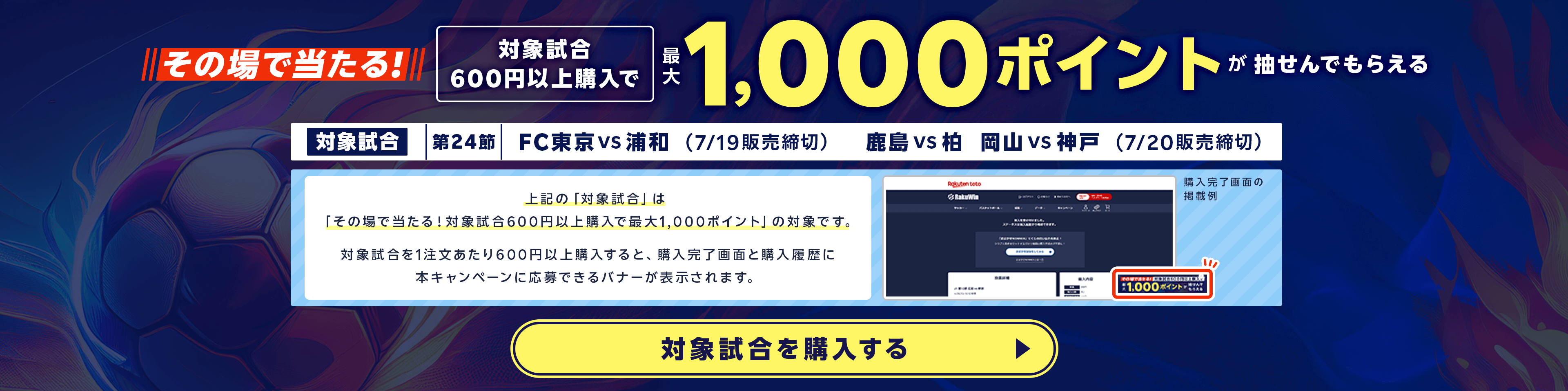 その場で当たる!対象試合600円以上購入で最大1,000ポイントが抽せんでもらえる。対象試合 第24節 FC東京 vs 浦和(7月19日販売締切)、鹿島 vs 柏(7月19日販売締切)、岡山 vs 神戸(7月19日販売締切)。上記の「対象試合」は「その場で当たる！対象試合600円以上購入で最大1,000ポイント」の対象です。対象試合を1注文あたり600円以上購入すると、購入完了画面と購入履歴に本キャンペーンに応募できるバナーが表示されます。対象試合を購入する。