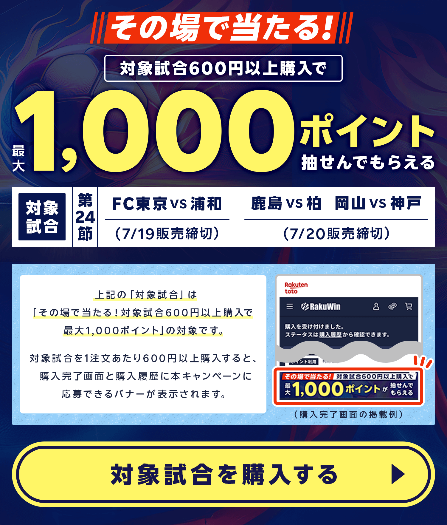 その場で当たる!対象試合600円以上購入で最大1,000ポイントが抽せんでもらえる。対象試合 第24節 FC東京 vs 浦和(7月19日販売締切)、鹿島 vs 柏(7月19日販売締切)、岡山 vs 神戸(7月19日販売締切)。上記の「対象試合」は「その場で当たる！対象試合600円以上購入で最大1,000ポイント」の対象です。対象試合を1注文あたり600円以上購入すると、購入完了画面と購入履歴に本キャンペーンに応募できるバナーが表示されます。対象試合を購入する。